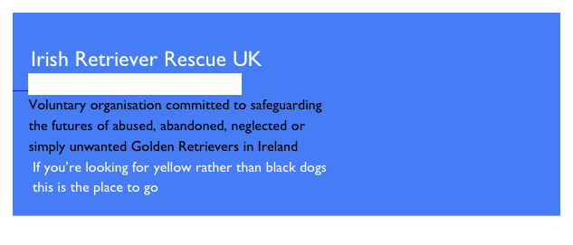 
   Irish Retriever Rescue UK
    http://www.irishretrieverrescue.com
    Voluntary organisation committed to safeguarding
    the futures of abused, abandoned, neglected or
    simply unwanted Golden Retrievers in Ireland
     If you’re looking for yellow rather than black dogs
     this is the place to go

